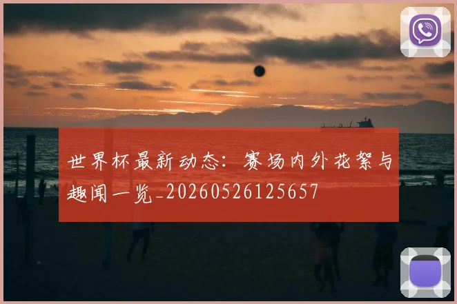 世界杯最新动态：赛场内外花絮与趣闻一览_20260526125657