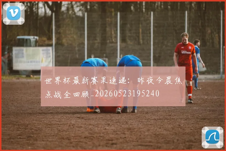 世界杯最新赛果速递：昨夜今晨焦点战全回顾_20260523195240