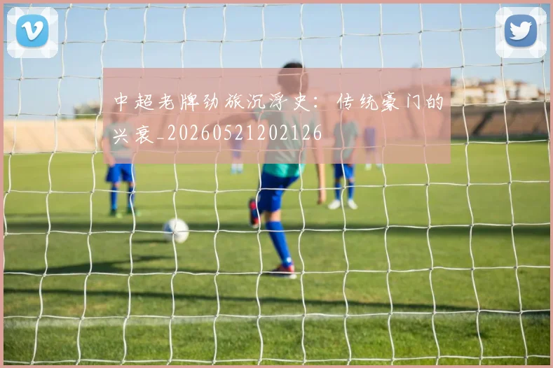 中超老牌劲旅沉浮史：传统豪门的兴衰_20260521202126