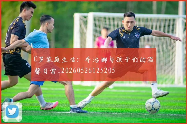 C罗家庭生活：乔治娜与孩子们的温馨日常_20260526125205