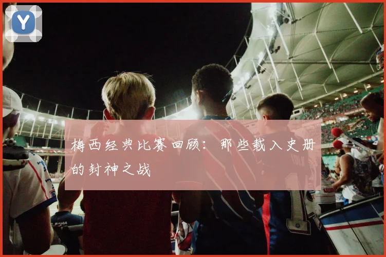 梅西经典比赛回顾:那些载入史册的封神之战