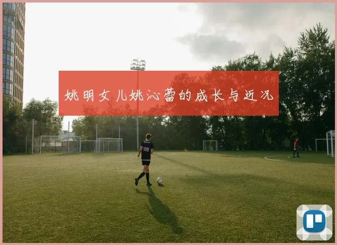 姚明女儿姚沁蕾的成长与近况