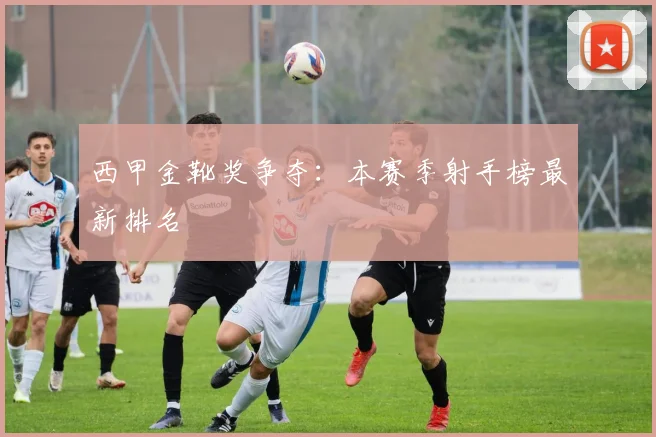 西甲金靴奖争夺:本赛季射手榜最新排名