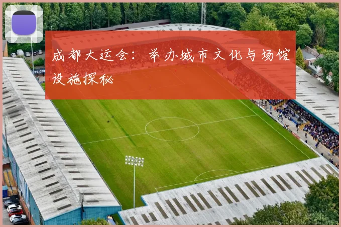 成都大运会：举办城市文化与场馆设施探秘