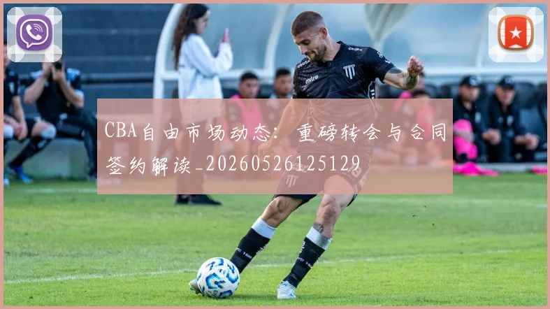 CBA自由市场动态:重磅转会与合同签约解读_20260526125129