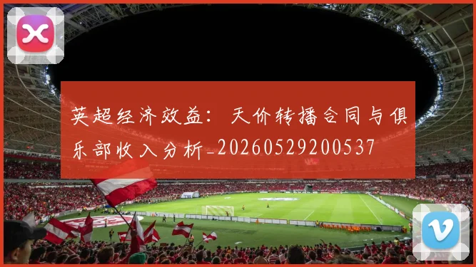 英超经济效益:天价转播合同与俱乐部收入分析_20260529200537