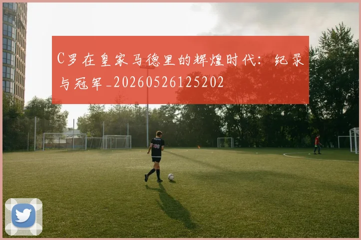 C罗在皇家马德里的辉煌时代:纪录与冠军_20260526125202