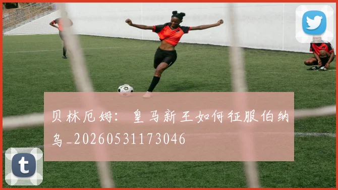 贝林厄姆：皇马新王如何征服伯纳乌_20260531173046