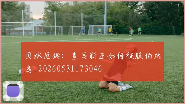 贝林厄姆：皇马新王如何征服伯纳乌_20260531173046
