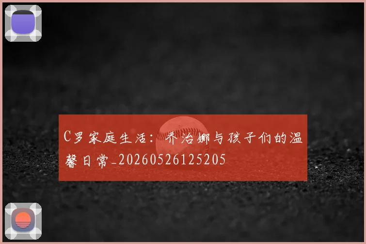 C罗家庭生活:乔治娜与孩子们的温馨日常_20260526125205
