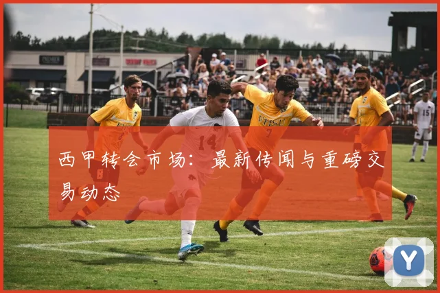 西甲转会市场：最新传闻与重磅交易动态