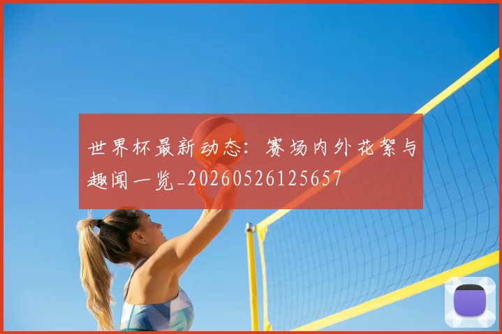 世界杯最新动态:赛场内外花絮与趣闻一览_20260526125657